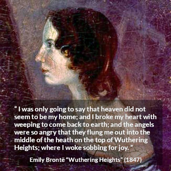 Emily Brontë quote about crying from Wuthering Heights - I was only going to say that heaven did not seem to be my home; and I broke my heart with weeping to come back to earth; and the angels were so angry that they flung me out into the middle of the heath on the top of Wuthering Heights; where I woke sobbing for joy.