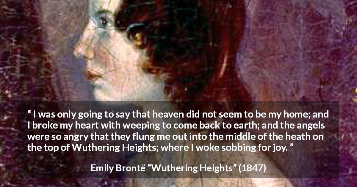 Emily Brontë quote about crying from Wuthering Heights - I was only going to say that heaven did not seem to be my home; and I broke my heart with weeping to come back to earth; and the angels were so angry that they flung me out into the middle of the heath on the top of Wuthering Heights; where I woke sobbing for joy.