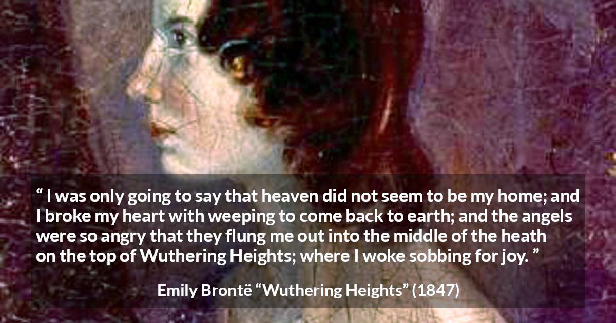 Emily Brontë quote about crying from Wuthering Heights - I was only going to say that heaven did not seem to be my home; and I broke my heart with weeping to come back to earth; and the angels were so angry that they flung me out into the middle of the heath on the top of Wuthering Heights; where I woke sobbing for joy.