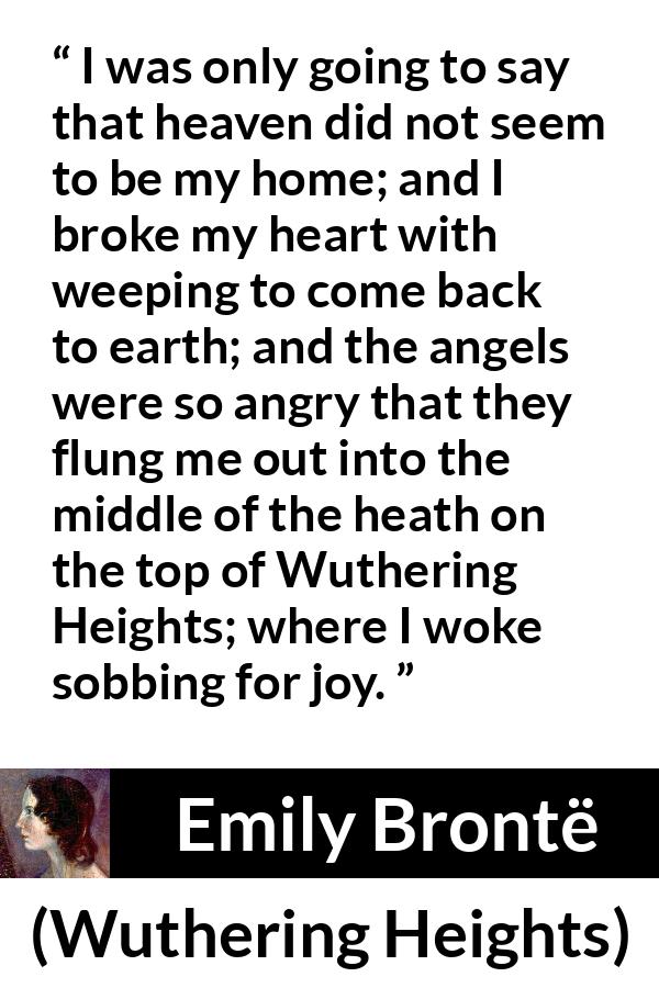 Emily Brontë quote about crying from Wuthering Heights - I was only going to say that heaven did not seem to be my home; and I broke my heart with weeping to come back to earth; and the angels were so angry that they flung me out into the middle of the heath on the top of Wuthering Heights; where I woke sobbing for joy.