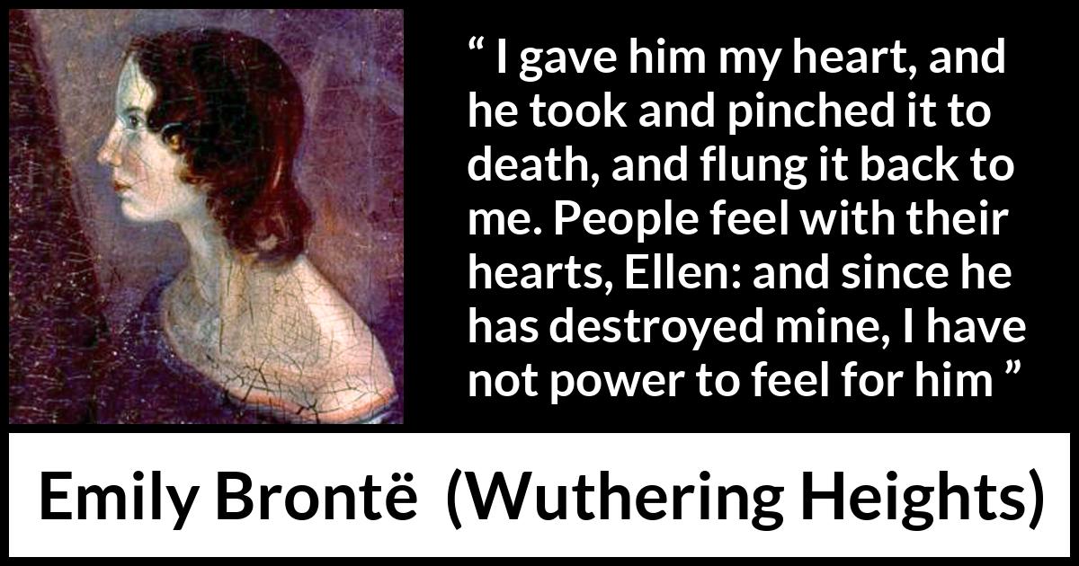 Emily Brontë quote about feelings from Wuthering Heights - I gave him my heart, and he took and pinched it to death, and flung it back to me. People feel with their hearts, Ellen: and since he has destroyed mine, I have not power to feel for him