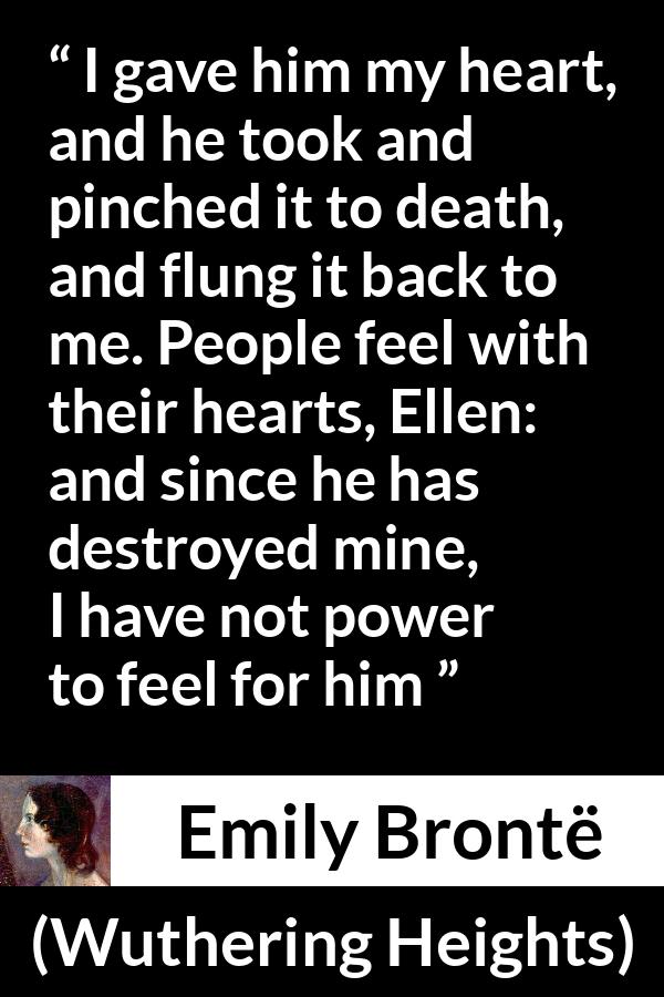 Emily Brontë quote about feelings from Wuthering Heights - I gave him my heart, and he took and pinched it to death, and flung it back to me. People feel with their hearts, Ellen: and since he has destroyed mine, I have not power to feel for him