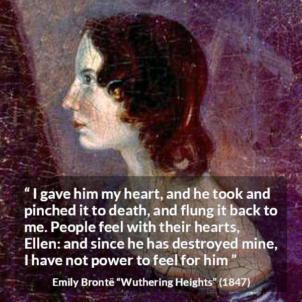 Emily Brontë quote about feelings from Wuthering Heights - I gave him my heart, and he took and pinched it to death, and flung it back to me. People feel with their hearts, Ellen: and since he has destroyed mine, I have not power to feel for him