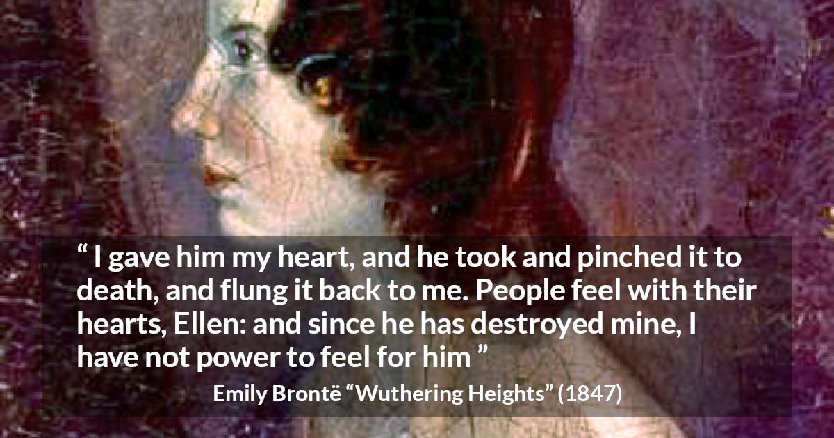 Emily Brontë quote about feelings from Wuthering Heights - I gave him my heart, and he took and pinched it to death, and flung it back to me. People feel with their hearts, Ellen: and since he has destroyed mine, I have not power to feel for him