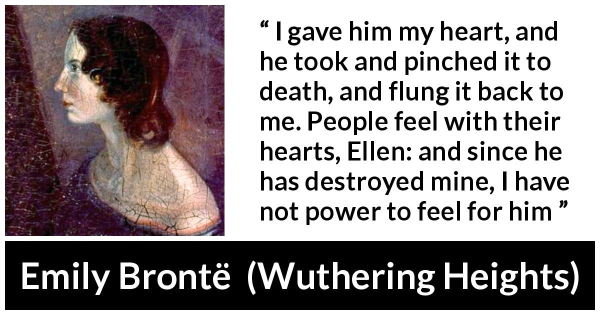 Emily Brontë quote about feelings from Wuthering Heights - I gave him my heart, and he took and pinched it to death, and flung it back to me. People feel with their hearts, Ellen: and since he has destroyed mine, I have not power to feel for him