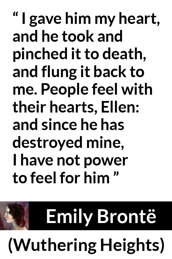 Emily Brontë quote about feelings from Wuthering Heights - I gave him my heart, and he took and pinched it to death, and flung it back to me. People feel with their hearts, Ellen: and since he has destroyed mine, I have not power to feel for him