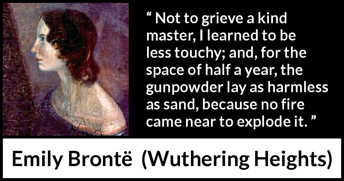 Emily Brontë quote about fire from Wuthering Heights - Not to grieve a kind master, I learned to be less touchy; and, for the space of half a year, the gunpowder lay as harmless as sand, because no fire came near to explode it.