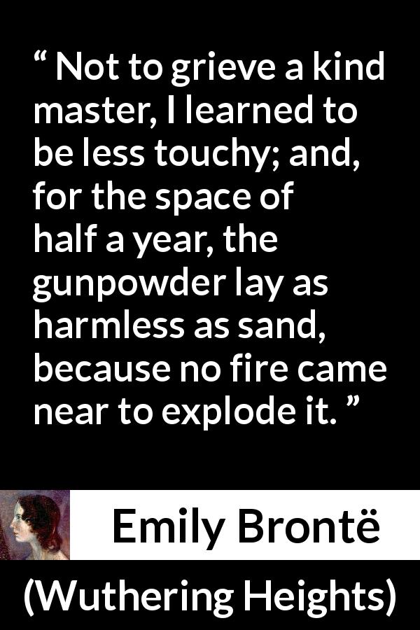 Emily Brontë quote about fire from Wuthering Heights - Not to grieve a kind master, I learned to be less touchy; and, for the space of half a year, the gunpowder lay as harmless as sand, because no fire came near to explode it.