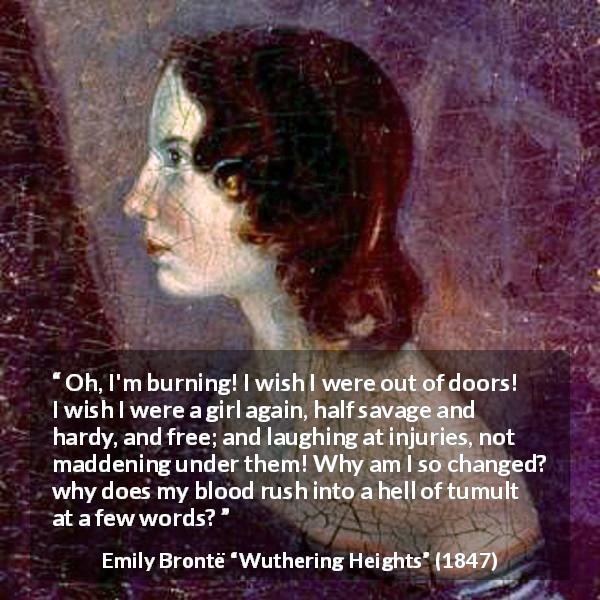Emily Brontë quote about freedom from Wuthering Heights - Oh, I'm burning! I wish I were out of doors! I wish I were a girl again, half savage and hardy, and free; and laughing at injuries, not maddening under them! Why am I so changed? why does my blood rush into a hell of tumult at a few words?