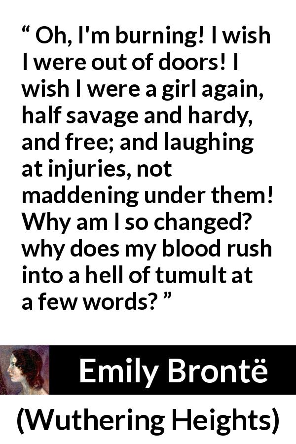 Emily Brontë quote about freedom from Wuthering Heights - Oh, I'm burning! I wish I were out of doors! I wish I were a girl again, half savage and hardy, and free; and laughing at injuries, not maddening under them! Why am I so changed? why does my blood rush into a hell of tumult at a few words?