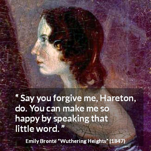 Emily Brontë quote about happiness from Wuthering Heights - Say you forgive me, Hareton, do. You can make me so happy by speaking that little word.
