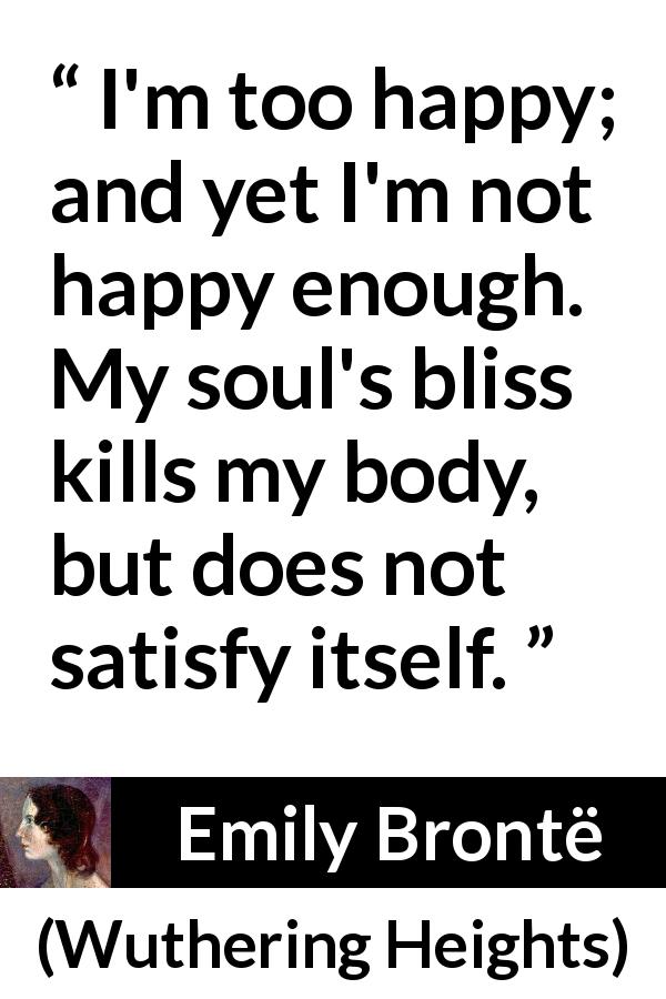Emily Brontë quote about happiness from Wuthering Heights - I'm too happy; and yet I'm not happy enough. My soul's bliss kills my body, but does not satisfy itself.