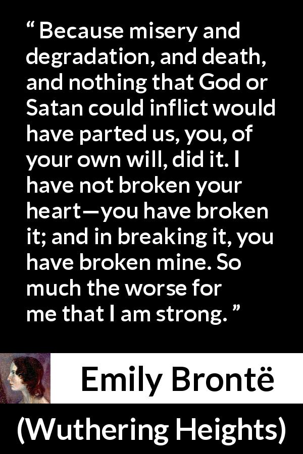 Emily Brontë quote about heartbreak from Wuthering Heights - Because misery and degradation, and death, and nothing that God or Satan could inflict would have parted us, you, of your own will, did it. I have not broken your heart—you have broken it; and in breaking it, you have broken mine. So much the worse for me that I am strong.