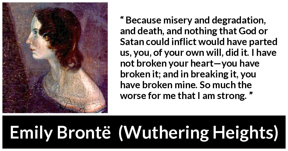 Emily Brontë quote about heartbreak from Wuthering Heights - Because misery and degradation, and death, and nothing that God or Satan could inflict would have parted us, you, of your own will, did it. I have not broken your heart—you have broken it; and in breaking it, you have broken mine. So much the worse for me that I am strong.