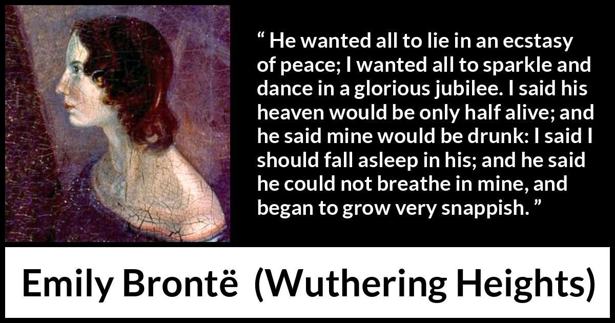 Emily Brontë quote about heaven from Wuthering Heights - He wanted all to lie in an ecstasy of peace; I wanted all to sparkle and dance in a glorious jubilee. I said his heaven would be only half alive; and he said mine would be drunk: I said I should fall asleep in his; and he said he could not breathe in mine, and began to grow very snappish.