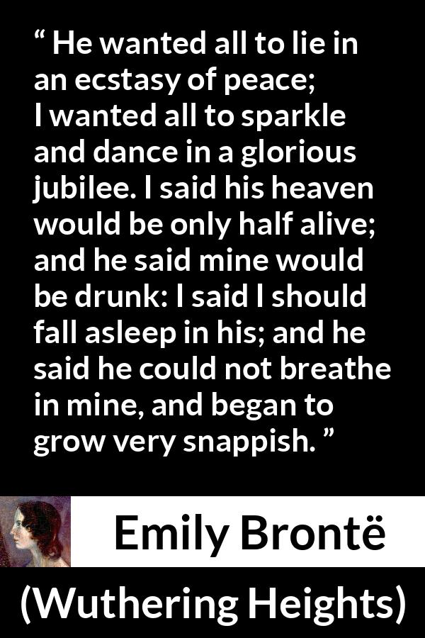 Emily Brontë quote about heaven from Wuthering Heights - He wanted all to lie in an ecstasy of peace; I wanted all to sparkle and dance in a glorious jubilee. I said his heaven would be only half alive; and he said mine would be drunk: I said I should fall asleep in his; and he said he could not breathe in mine, and began to grow very snappish.