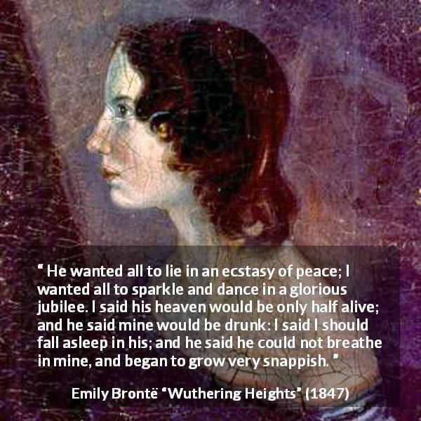 Emily Brontë quote about heaven from Wuthering Heights - He wanted all to lie in an ecstasy of peace; I wanted all to sparkle and dance in a glorious jubilee. I said his heaven would be only half alive; and he said mine would be drunk: I said I should fall asleep in his; and he said he could not breathe in mine, and began to grow very snappish.