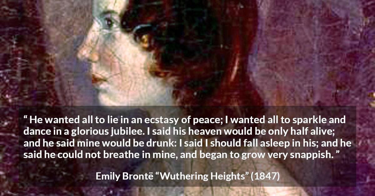 Emily Brontë quote about heaven from Wuthering Heights - He wanted all to lie in an ecstasy of peace; I wanted all to sparkle and dance in a glorious jubilee. I said his heaven would be only half alive; and he said mine would be drunk: I said I should fall asleep in his; and he said he could not breathe in mine, and began to grow very snappish.