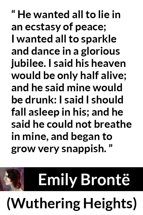 Emily Brontë quote about heaven from Wuthering Heights - He wanted all to lie in an ecstasy of peace; I wanted all to sparkle and dance in a glorious jubilee. I said his heaven would be only half alive; and he said mine would be drunk: I said I should fall asleep in his; and he said he could not breathe in mine, and began to grow very snappish.