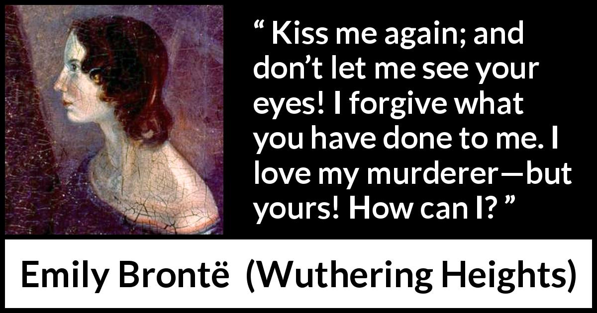 Emily Brontë quote about love from Wuthering Heights - Kiss me again; and don’t let me see your eyes! I forgive what you have done to me. I love my murderer—but yours! How can I?