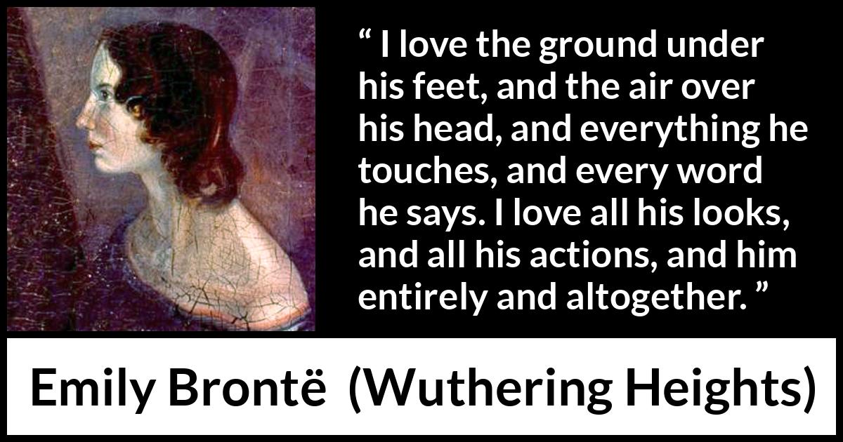 Emily Brontë quote about love from Wuthering Heights - I love the ground under his feet, and the air over his head, and everything he touches, and every word he says. I love all his looks, and all his actions, and him entirely and altogether.