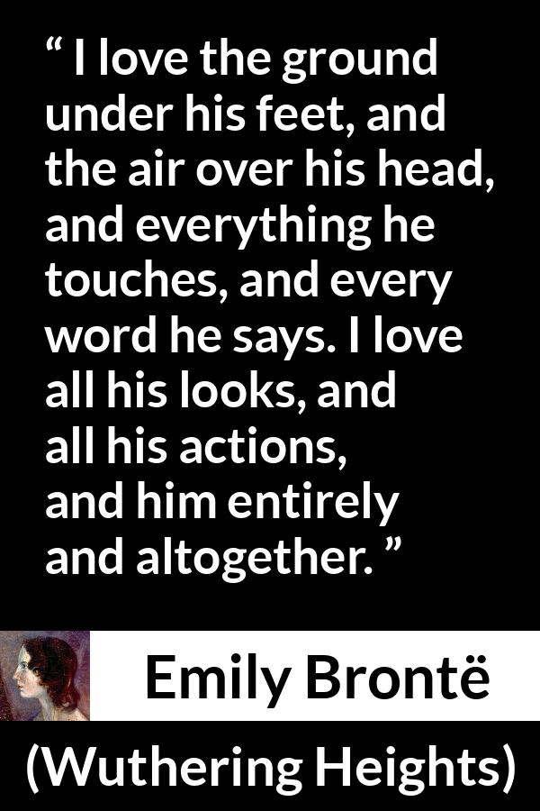 Emily Brontë quote about love from Wuthering Heights - I love the ground under his feet, and the air over his head, and everything he touches, and every word he says. I love all his looks, and all his actions, and him entirely and altogether.