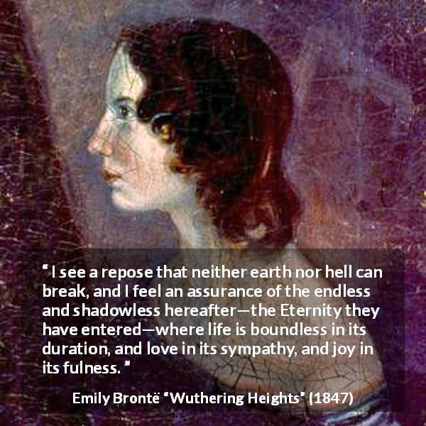 Emily Brontë quote about love from Wuthering Heights - I see a repose that neither earth nor hell can break, and I feel an assurance of the endless and shadowless hereafter—the Eternity they have entered—where life is boundless in its duration, and love in its sympathy, and joy in its fulness.
