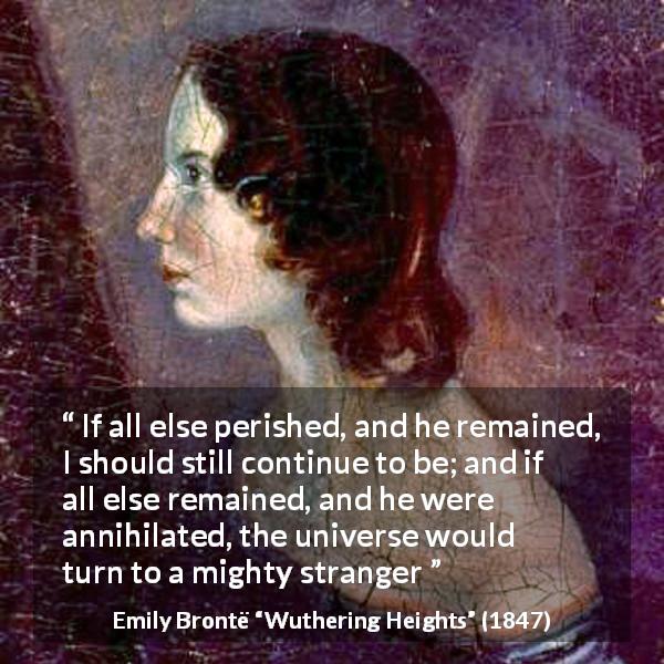 Emily Brontë quote about love from Wuthering Heights - If all else perished, and he remained, I should still continue to be; and if all else remained, and he were annihilated, the universe would turn to a mighty stranger