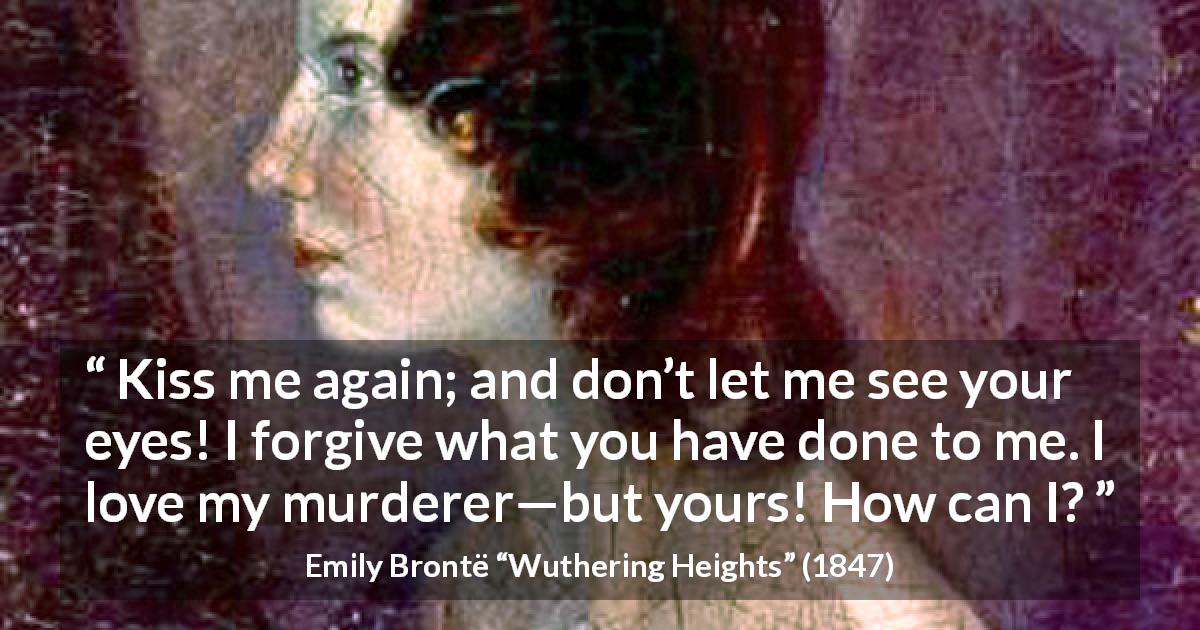Emily Brontë quote about love from Wuthering Heights - Kiss me again; and don’t let me see your eyes! I forgive what you have done to me. I love my murderer—but yours! How can I?