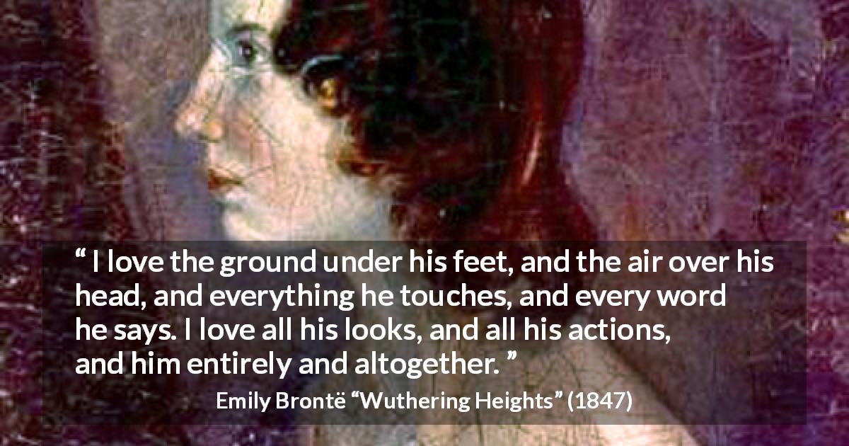Emily Brontë quote about love from Wuthering Heights - I love the ground under his feet, and the air over his head, and everything he touches, and every word he says. I love all his looks, and all his actions, and him entirely and altogether.