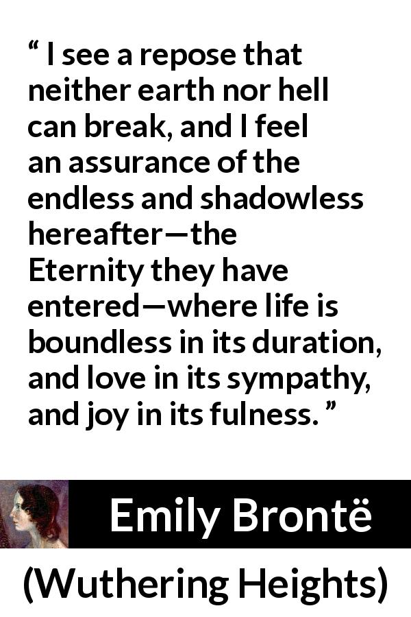 Emily Brontë quote about love from Wuthering Heights - I see a repose that neither earth nor hell can break, and I feel an assurance of the endless and shadowless hereafter—the Eternity they have entered—where life is boundless in its duration, and love in its sympathy, and joy in its fulness.