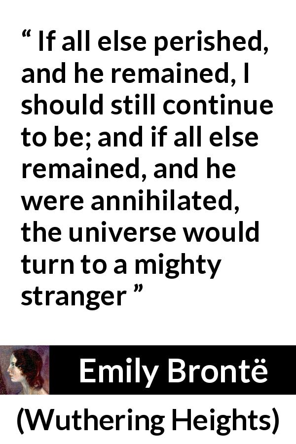 Emily Brontë quote about love from Wuthering Heights - If all else perished, and he remained, I should still continue to be; and if all else remained, and he were annihilated, the universe would turn to a mighty stranger