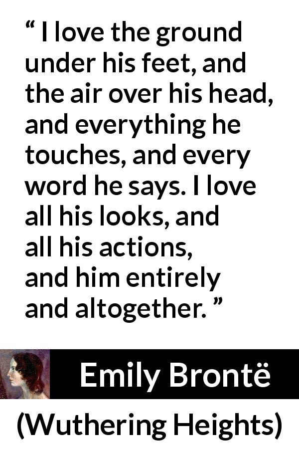 Emily Brontë quote about love from Wuthering Heights - I love the ground under his feet, and the air over his head, and everything he touches, and every word he says. I love all his looks, and all his actions, and him entirely and altogether.