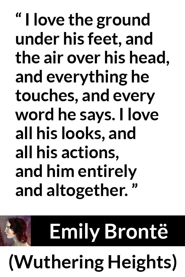 Emily Brontë quote about love from Wuthering Heights - I love the ground under his feet, and the air over his head, and everything he touches, and every word he says. I love all his looks, and all his actions, and him entirely and altogether.