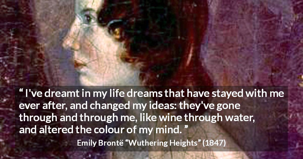 Emily Brontë quote about mind from Wuthering Heights - I've dreamt in my life dreams that have stayed with me ever after, and changed my ideas: they've gone through and through me, like wine through water, and altered the colour of my mind.