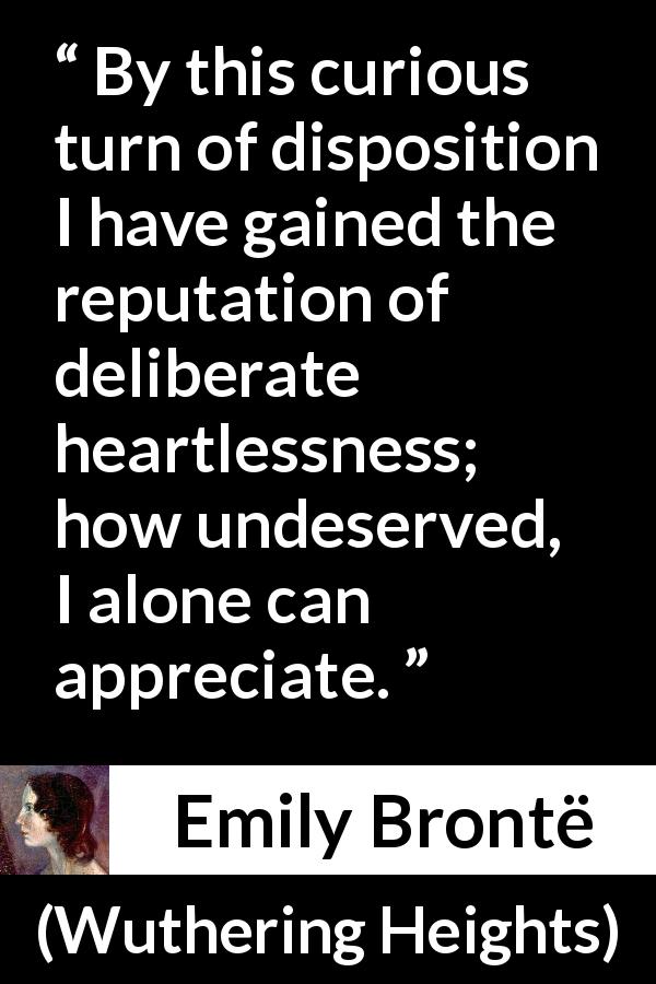Emily Brontë quote about reputation from Wuthering Heights - By this curious turn of disposition I have gained the reputation of deliberate heartlessness; how undeserved, I alone can appreciate.