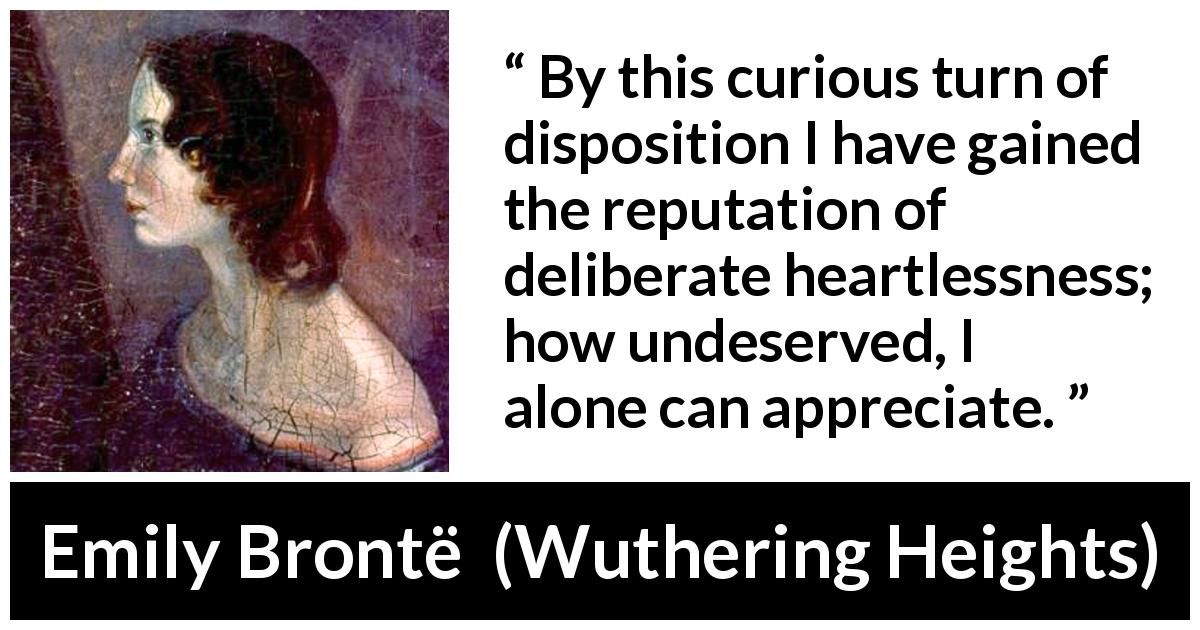 Emily Brontë quote about reputation from Wuthering Heights - By this curious turn of disposition I have gained the reputation of deliberate heartlessness; how undeserved, I alone can appreciate.