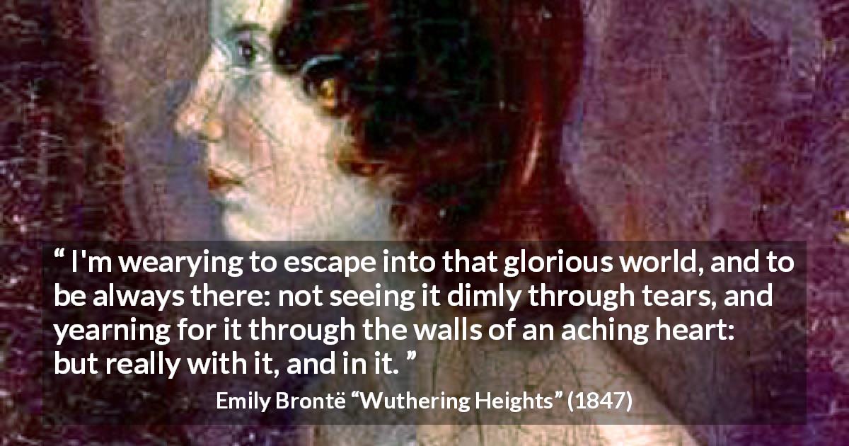 Emily Brontë quote about yearning from Wuthering Heights - I'm wearying to escape into that glorious world, and to be always there: not seeing it dimly through tears, and yearning for it through the walls of an aching heart: but really with it, and in it.