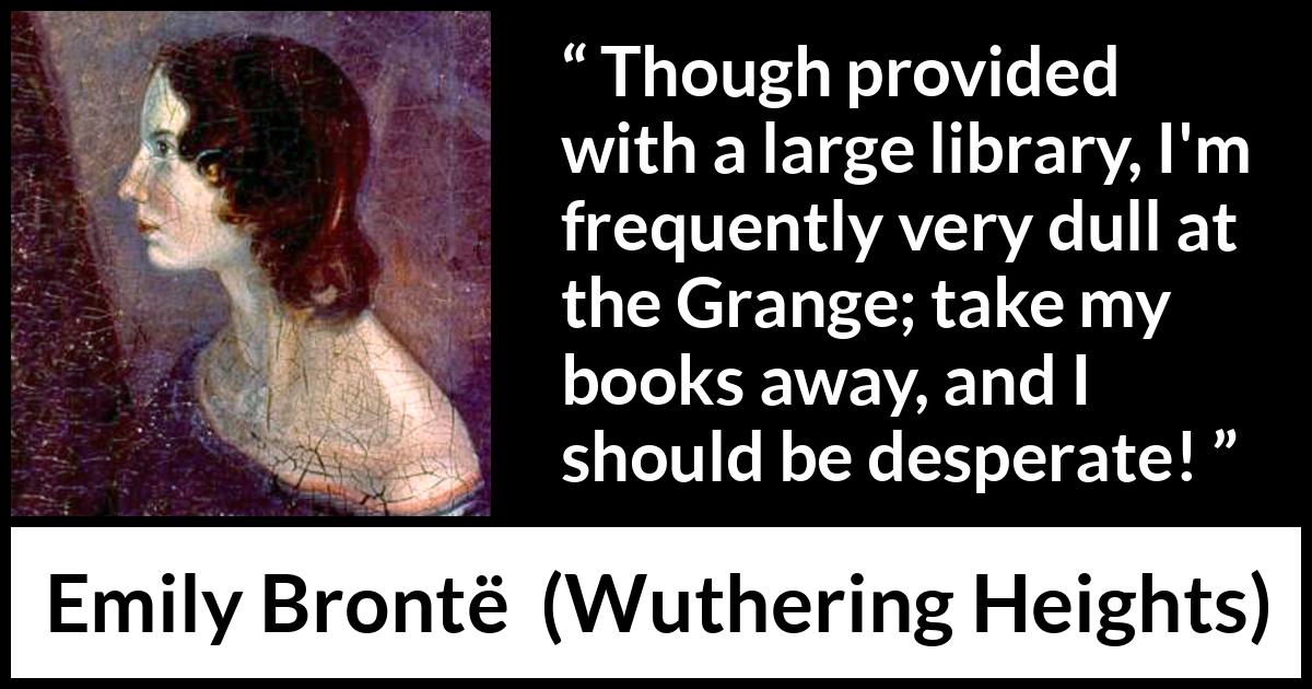 Emily Brontë quote about books from Wuthering Heights (1847) Emily Brontë quote about books from Wuthering Heights (1847) - Though provided with a large library, I'm frequently very dull at the Grange; take my books away, and I should be desperate!