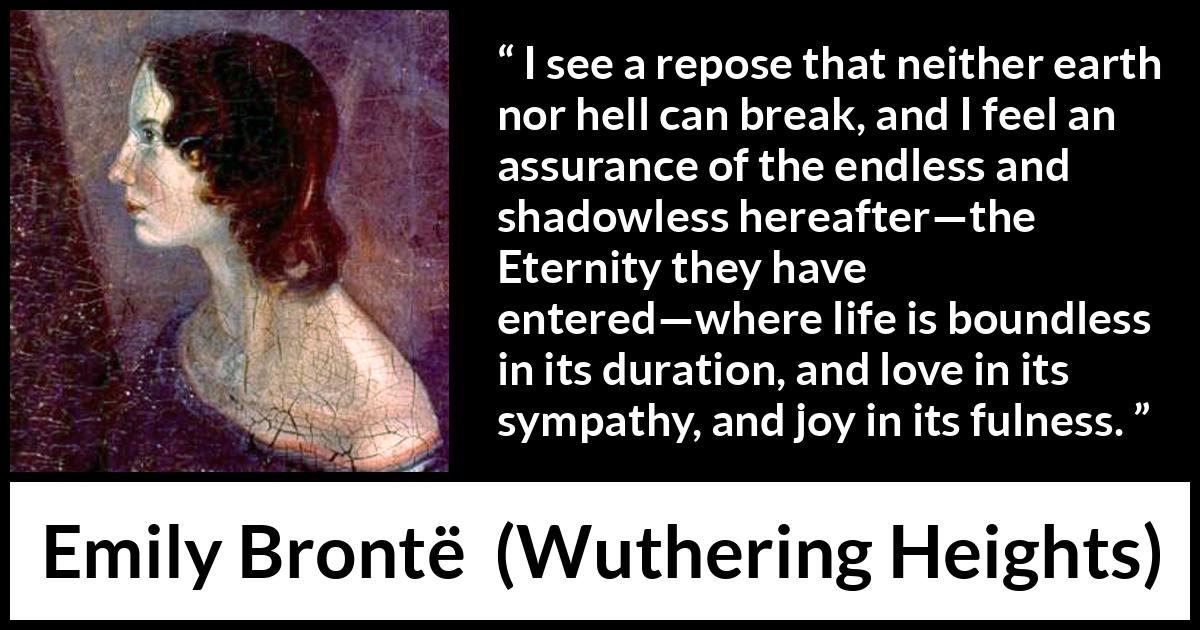 Emily Brontë quote about love from Wuthering Heights (1847) Emily Brontë quote about love from Wuthering Heights (1847) - I see a repose that neither earth nor hell can break, and I feel an assurance of the endless and shadowless hereafter—the Eternity they have entered—where life is boundless in its duration, and love in its sympathy, and joy in its fulness.