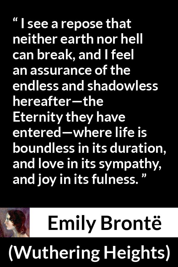 Emily Brontë quote about love from Wuthering Heights (1847) - I see a repose that neither earth nor hell can break, and I feel an assurance of the endless and shadowless hereafter—the Eternity they have entered—where life is boundless in its duration, and love in its sympathy, and joy in its fulness.
