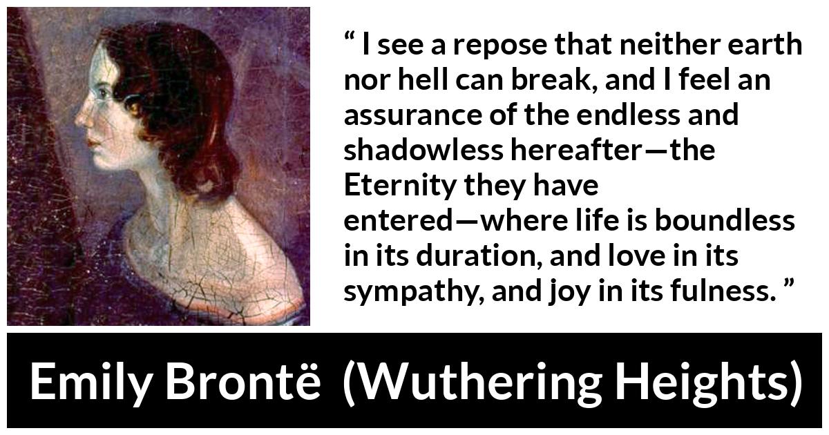 Emily Brontë quote about love from Wuthering Heights (1847) - I see a repose that neither earth nor hell can break, and I feel an assurance of the endless and shadowless hereafter—the Eternity they have entered—where life is boundless in its duration, and love in its sympathy, and joy in its fulness.