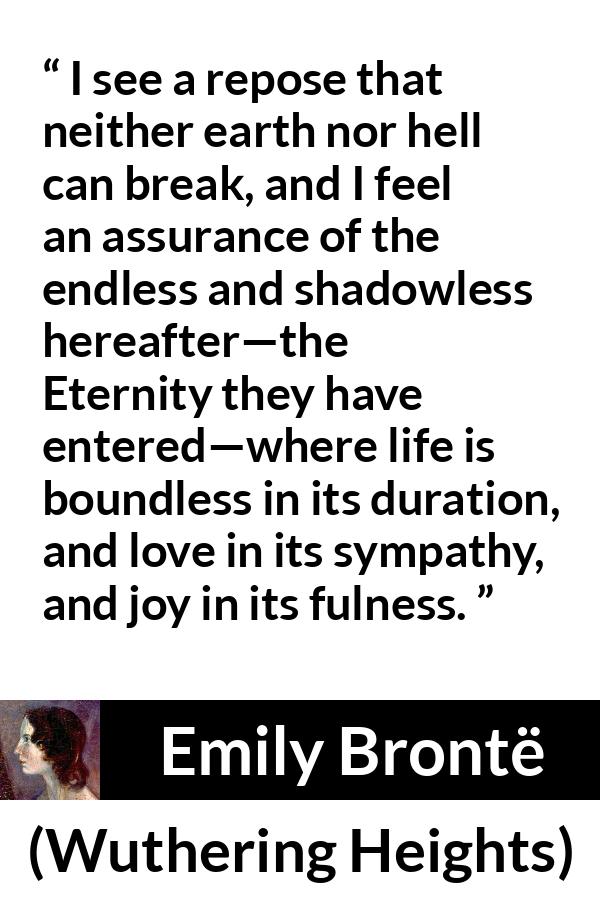 Emily Brontë quote about love from Wuthering Heights (1847) - I see a repose that neither earth nor hell can break, and I feel an assurance of the endless and shadowless hereafter—the Eternity they have entered—where life is boundless in its duration, and love in its sympathy, and joy in its fulness.