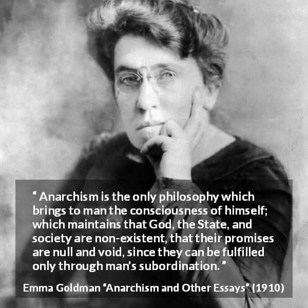 Emma Goldman quote about consciousness from Anarchism and Other Essays - Anarchism is the only philosophy which brings to man the consciousness of himself; which maintains that God, the State, and society are non-existent, that their promises are null and void, since they can be fulfilled only through man's subordination.
