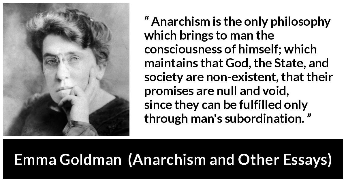 Emma Goldman quote about consciousness from Anarchism and Other Essays - Anarchism is the only philosophy which brings to man the consciousness of himself; which maintains that God, the State, and society are non-existent, that their promises are null and void, since they can be fulfilled only through man's subordination.