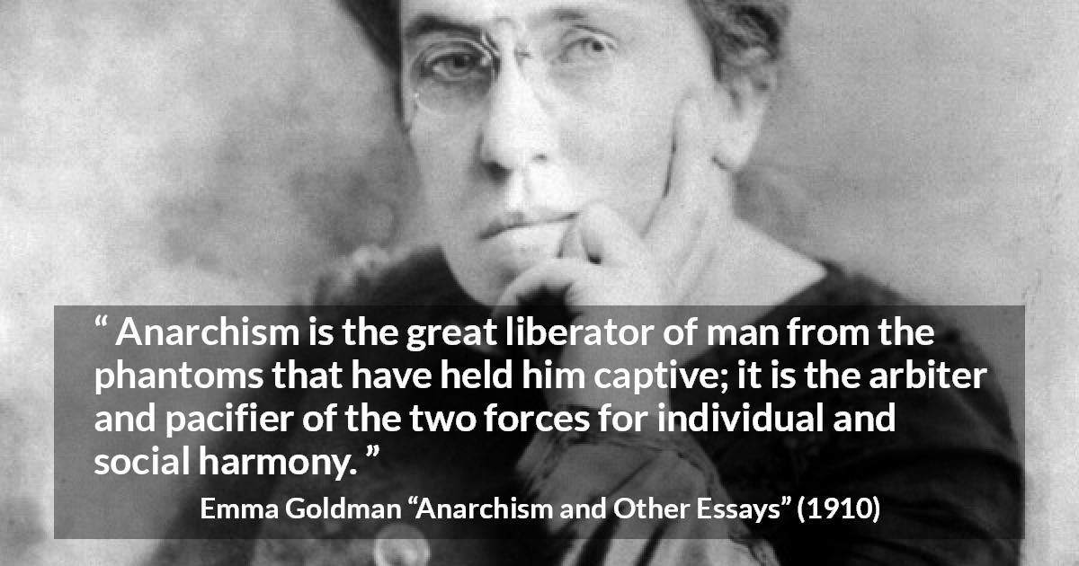 Emma Goldman quote about freedom from Anarchism and Other Essays - Anarchism is the great liberator of man from the phantoms that have held him captive; it is the arbiter and pacifier of the two forces for individual and social harmony.