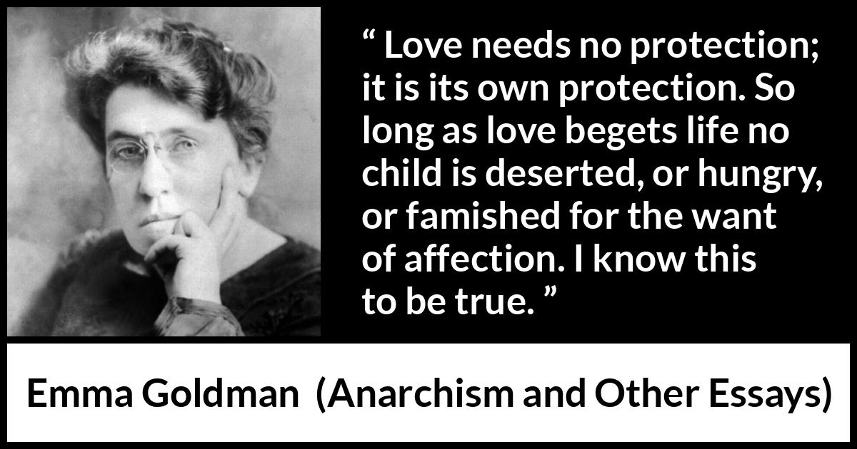 Emma Goldman quote about love from Anarchism and Other Essays - Love needs no protection; it is its own protection. So long as love begets life no child is deserted, or hungry, or famished for the want of affection. I know this to be true.