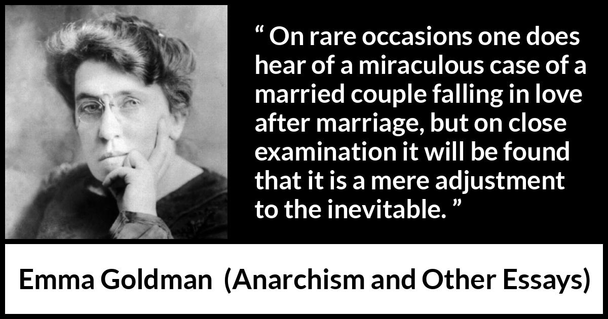 Emma Goldman quote about love from Anarchism and Other Essays - On rare occasions one does hear of a miraculous case of a married couple falling in love after marriage, but on close examination it will be found that it is a mere adjustment to the inevitable.