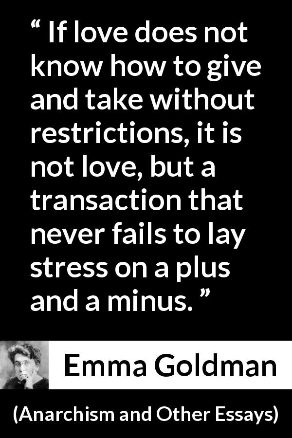 Emma Goldman quote about love from Anarchism and Other Essays - If love does not know how to give and take without restrictions, it is not love, but a transaction that never fails to lay stress on a plus and a minus.