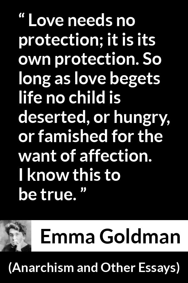 Emma Goldman quote about love from Anarchism and Other Essays - Love needs no protection; it is its own protection. So long as love begets life no child is deserted, or hungry, or famished for the want of affection. I know this to be true.